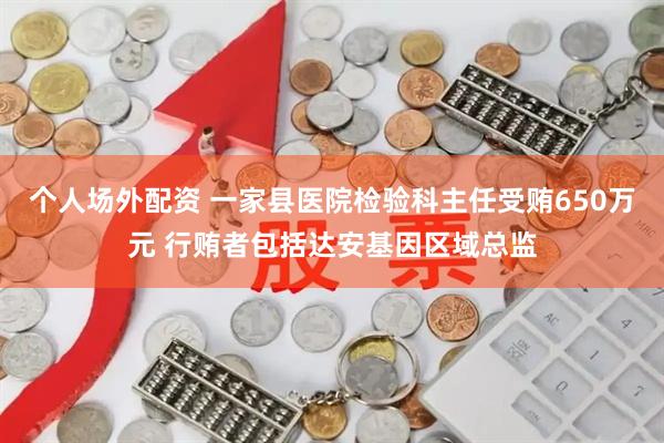 个人场外配资 一家县医院检验科主任受贿650万元 行贿者包括达安基因区域总监