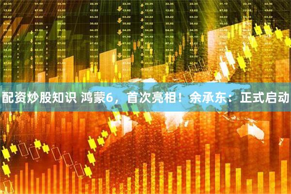 配资炒股知识 鸿蒙6，首次亮相！余承东：正式启动