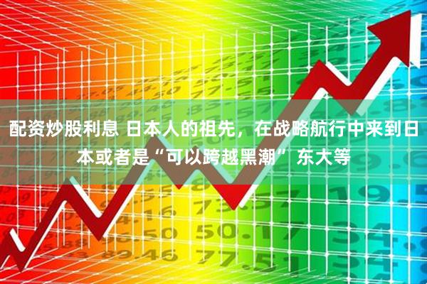 配资炒股利息 日本人的祖先，在战略航行中来到日本或者是“可以跨越黑潮” 东大等