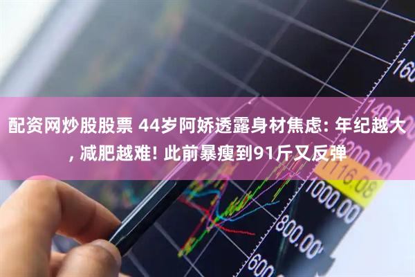 配资网炒股股票 44岁阿娇透露身材焦虑: 年纪越大, 减肥越难! 此前暴瘦到91斤又反弹