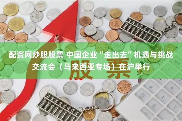 配资网炒股股票 中国企业“走出去”机遇与挑战交流会（马来西亚专场）在沪举行