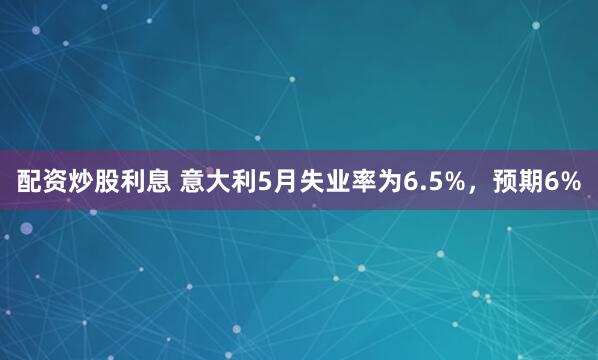 配资炒股利息 意大利5月失业率为6.5%，预期6%