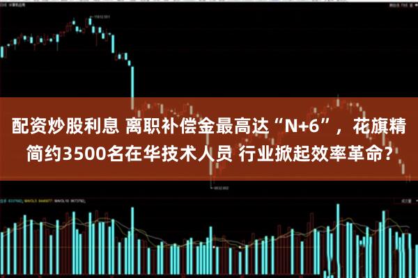 配资炒股利息 离职补偿金最高达“N+6”，花旗精简约3500名在华技术人员 行业掀起效率革命？