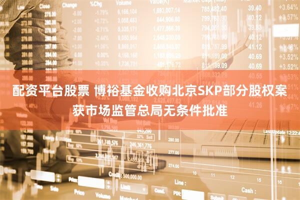 配资平台股票 博裕基金收购北京SKP部分股权案获市场监管总局无条件批准