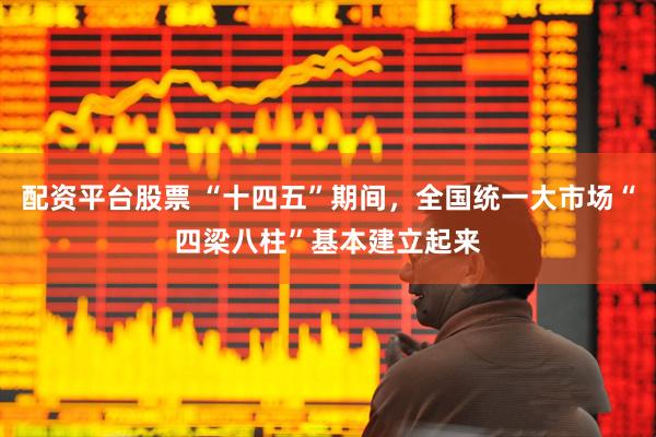 配资平台股票 “十四五”期间，全国统一大市场“四梁八柱”基本建立起来