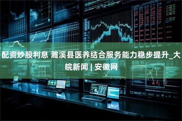 配资炒股利息 濉溪县医养结合服务能力稳步提升_大皖新闻 | 安徽网