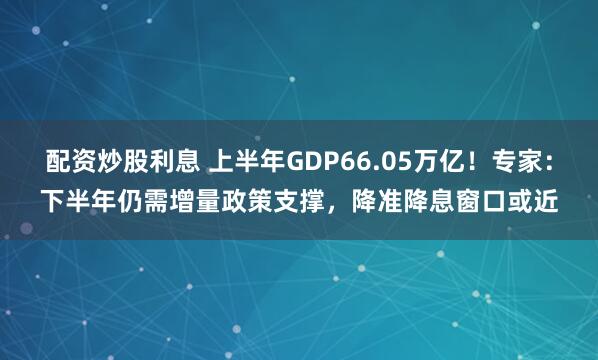 配资炒股利息 上半年GDP66.05万亿！专家：下半年仍需增量政策支撑，降准降息窗口或近