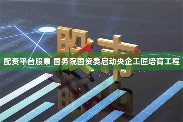 配资平台股票 国务院国资委启动央企工匠培育工程