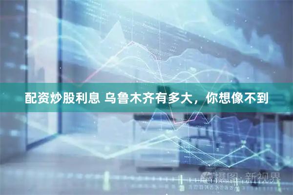配资炒股利息 乌鲁木齐有多大，你想像不到