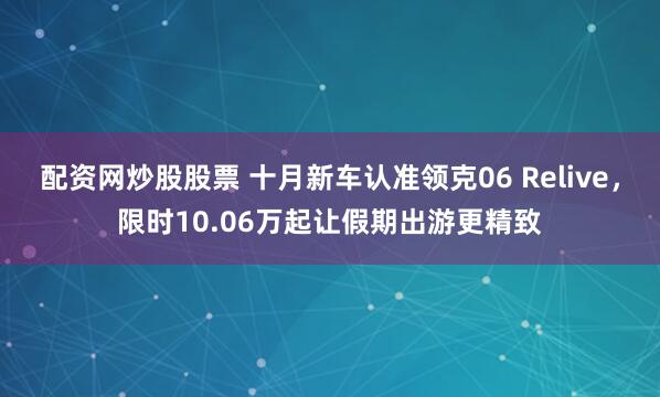 配资网炒股股票 十月新车认准领克06 Relive，限时10.06万起让假期出游更精致