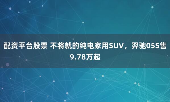 配资平台股票 不将就的纯电家用SUV，羿驰05S售9.78万起