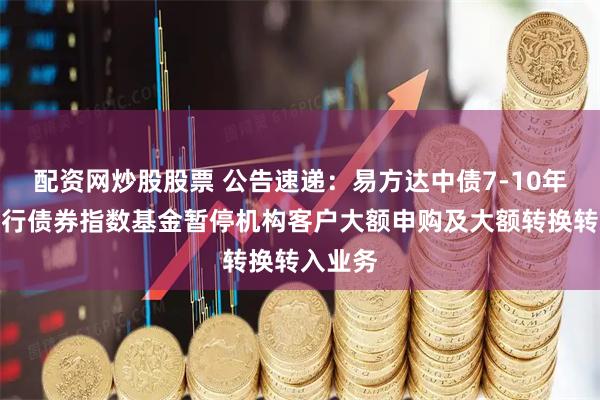 配资网炒股股票 公告速递：易方达中债7-10年期国开行债券指数基金暂停机构客户大额申购及大额转换转入业务