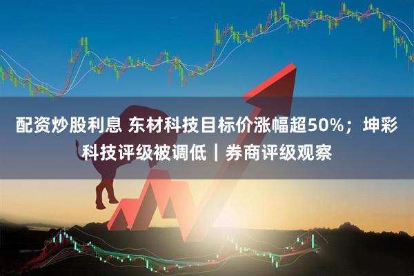 配资炒股利息 东材科技目标价涨幅超50%；坤彩科技评级被调低｜券商评级观察