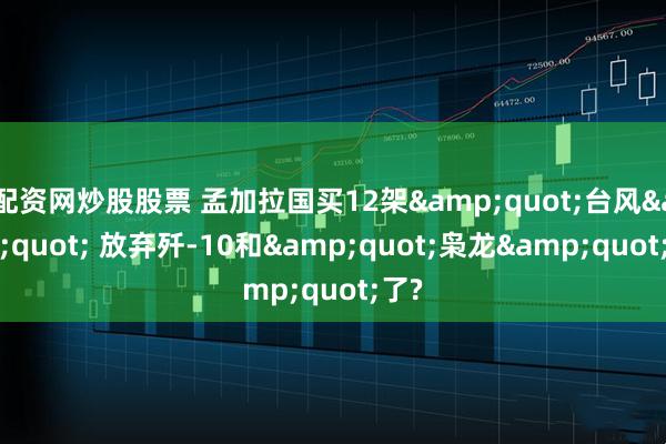 配资网炒股股票 孟加拉国买12架"台风" 放弃歼-10和"枭龙"了?