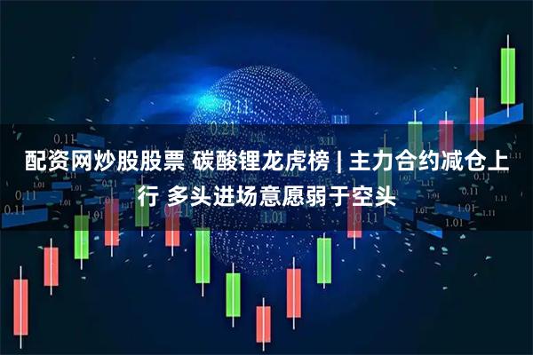 配资网炒股股票 碳酸锂龙虎榜 | 主力合约减仓上行 多头进场意愿弱于空头