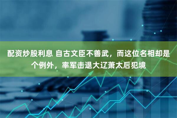 配资炒股利息 自古文臣不善武，而这位名相却是个例外，率军击退大辽萧太后犯境