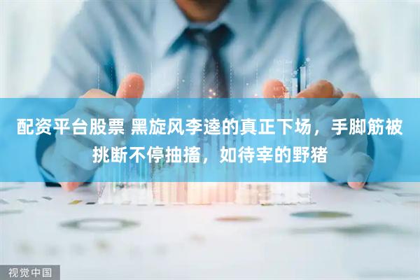 配资平台股票 黑旋风李逵的真正下场，手脚筋被挑断不停抽搐，如待宰的野猪