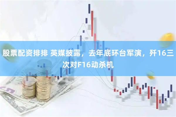 股票配资排排 英媒披露，去年底环台军演，歼16三次对F16动杀机