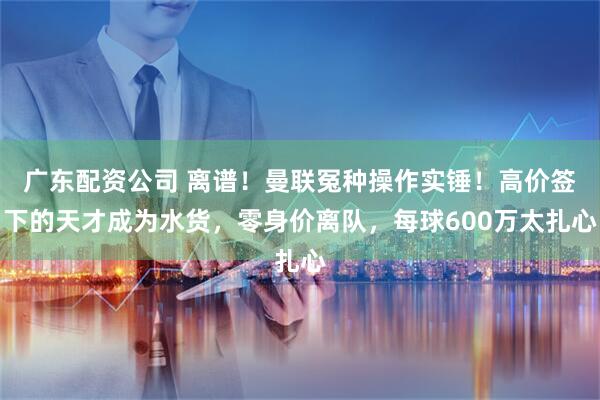 广东配资公司 离谱！曼联冤种操作实锤！高价签下的天才成为水货，零身价离队，每球600万太扎心