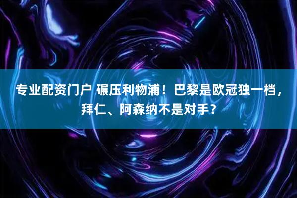 专业配资门户 碾压利物浦！巴黎是欧冠独一档，拜仁、阿森纳不是对手？