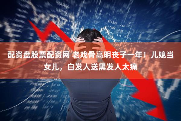 配资盘股票配资网 老戏骨高明丧子一年！儿媳当女儿，白发人送黑发人太痛