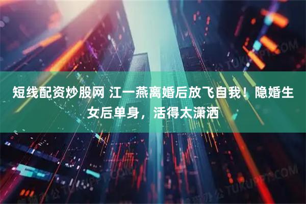 短线配资炒股网 江一燕离婚后放飞自我！隐婚生女后单身，活得太潇洒