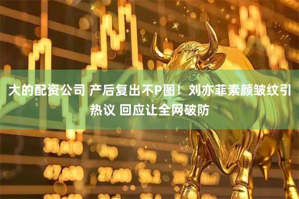 大的配资公司 产后复出不P图！刘亦菲素颜皱纹引热议 回应让全网破防