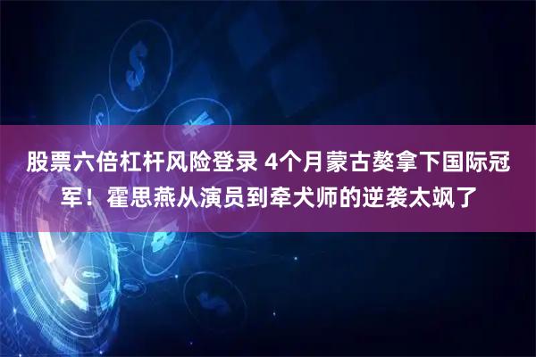 股票六倍杠杆风险登录 4个月蒙古獒拿下国际冠军！霍思燕从演员到牵犬师的逆袭太飒了