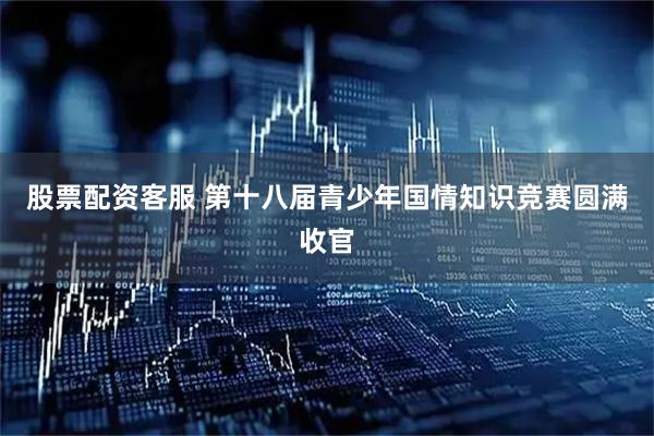 股票配资客服 第十八届青少年国情知识竞赛圆满收官