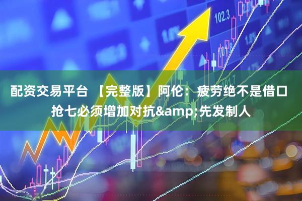 配资交易平台 【完整版】阿伦：疲劳绝不是借口 抢七必须增加对抗&先发制人